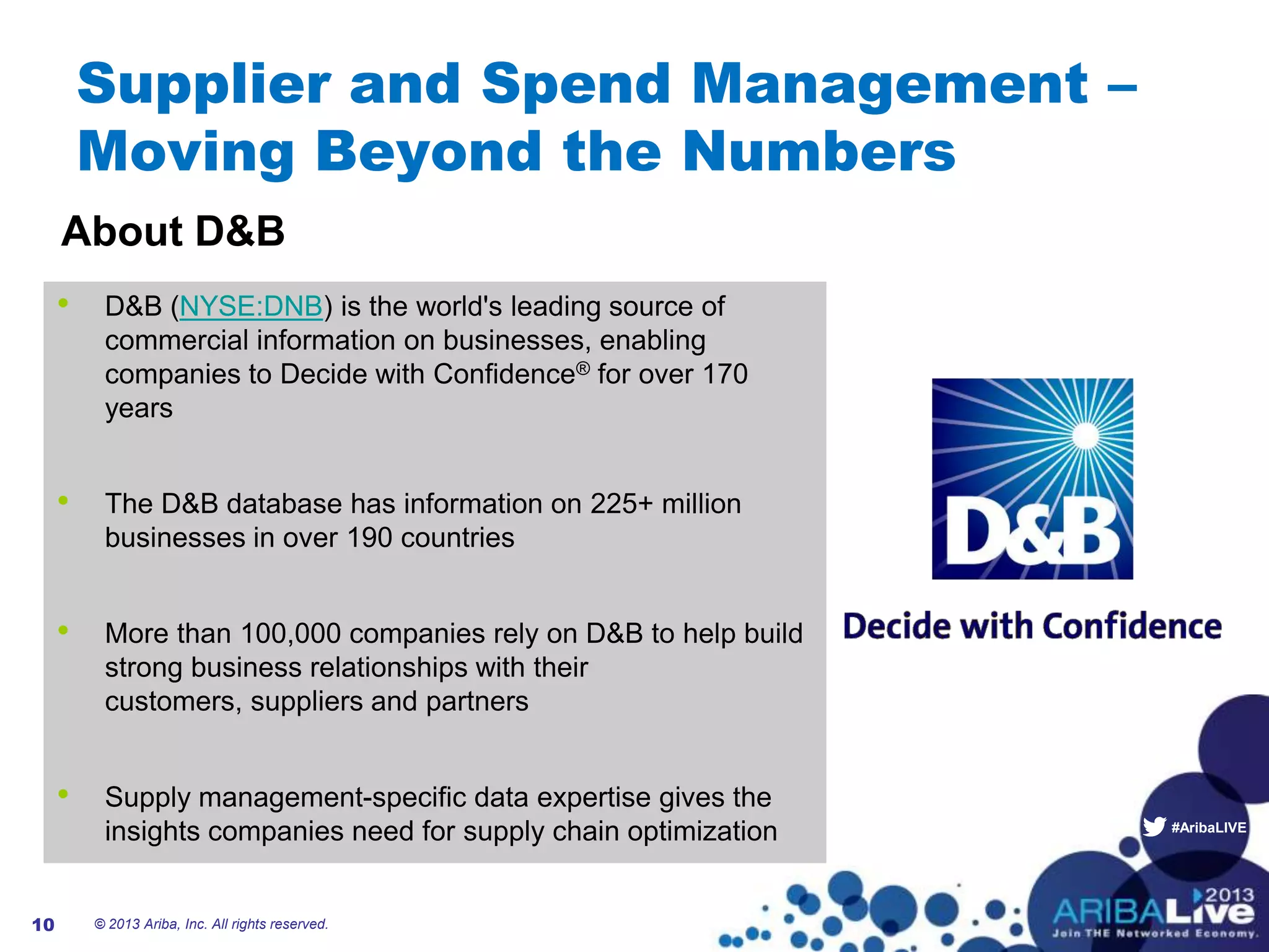 #AribaLIVE
Supplier and Spend Management –
Moving Beyond the Numbers
• D&B (NYSE:DNB) is the world's leading source of
commercial information on businesses, enabling
companies to Decide with Confidence® for over 170
years
• The D&B database has information on 225+ million
businesses in over 190 countries
• More than 100,000 companies rely on D&B to help build
strong business relationships with their
customers, suppliers and partners
• Supply management-specific data expertise gives the
insights companies need for supply chain optimization
© 2013 Ariba, Inc. All rights reserved.10
About D&B
 