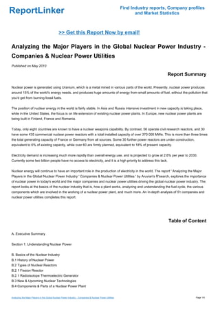 Find Industry reports, Company profiles
ReportLinker                                                                                                    and Market Statistics



                                              >> Get this Report Now by email!

Analyzing the Major Players in the Global Nuclear Power Industry -
Companies & Nuclear Power Utilities
Published on May 2010

                                                                                                                              Report Summary

Nuclear power is generated using Uranium, which is a metal mined in various parts of the world. Presently, nuclear power produces
around 15% of the world's energy needs, and produces huge amounts of energy from small amounts of fuel, without the pollution that
you'd get from burning fossil fuels.


The position of nuclear energy in the world is fairly stable. In Asia and Russia intensive investment in new capacity is taking place,
while in the United States, the focus is on life extension of existing nuclear power plants. In Europe, new nuclear power plants are
being built in Finland, France and Romania.


Today, only eight countries are known to have a nuclear weapons capability. By contrast, 56 operate civil research reactors, and 30
have some 435 commercial nuclear power reactors with a total installed capacity of over 370 000 MWe. This is more than three times
the total generating capacity of France or Germany from all sources. Some 30 further power reactors are under construction,
equivalent to 6% of existing capacity, while over 60 are firmly planned, equivalent to 18% of present capacity.


Electricity demand is increasing much more rapidly than overall energy use, and is projected to grow at 2.6% per year to 2030.
Currently some two billion people have no access to electricity, and it is a high priority to address this lack.


Nuclear energy will continue to have an important role in the production of electricity in the world. The report ' Analyzing the Major
Players in the Global Nuclear Power Industry ' Companies & Nuclear Power Utilities ' by Aruvian's R'search, explores the importance
of nuclear power in today's world and the major companies and nuclear power utilities driving the global nuclear power industry. The
report looks at the basics of the nuclear industry that is, how a plant works, analyzing and understanding the fuel cycle, the various
components which are involved in the working of a nuclear power plant, and much more. An in-depth analysis of 51 companies and
nuclear power utilities completes this report.




                                                                                                                               Table of Content

A. Executive Summary


Section 1: Understanding Nuclear Power


B. Basics of the Nuclear Industry
B.1 History of Nuclear Power
B.2 Types of Nuclear Reactors
B.2.1 Fission Reactor
B.2.1 Radioisotope Thermoelectric Generator
B.3 New & Upcoming Nuclear Technologies
B.4 Components & Parts of a Nuclear Power Plant


Analyzing the Major Players in the Global Nuclear Power Industry - Companies & Nuclear Power Utilities                                     Page 1/6
 
