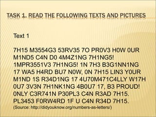 TASK 1. READ THE FOLLOWING TEXTS AND PICTURES
Text 1
7H15 M3554G3 53RV35 7O PR0V3 H0W 0UR
M1ND5 C4N D0 4M4Z1NG 7H1NG5!
1MPR3551V3 7H1NG5! 1N 7H3 B3G1NN1NG
17 WA5 H4RD BU7 N0W, 0N 7H15 LIN3 Y0UR
M1ND 1S R34D1NG 17 4U70M471C4LLY W17H
0U7 3V3N 7H1NK1NG 4B0U7 17, B3 PROUD!
0NLY C3R741N P30PL3 C4N R3AD 7H15.
PL3453 F0RW4RD 1F U C4N R34D 7H15.
(Source: http://didyouknow.org/numbers-as-letters/)
 