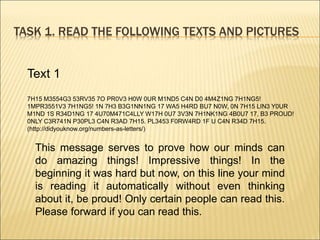 TASK 1. READ THE FOLLOWING TEXTS AND PICTURES
Text 1
7H15 M3554G3 53RV35 7O PR0V3 H0W 0UR M1ND5 C4N D0 4M4Z1NG 7H1NG5!
1MPR3551V3 7H1NG5! 1N 7H3 B3G1NN1NG 17 WA5 H4RD BU7 N0W, 0N 7H15 LIN3 Y0UR
M1ND 1S R34D1NG 17 4U70M471C4LLY W17H 0U7 3V3N 7H1NK1NG 4B0U7 17, B3 PROUD!
0NLY C3R741N P30PL3 C4N R3AD 7H15. PL3453 F0RW4RD 1F U C4N R34D 7H15.
(http://didyouknow.org/numbers-as-letters/)
This message serves to prove how our minds can
do amazing things! Impressive things! In the
beginning it was hard but now, on this line your mind
is reading it automatically without even thinking
about it, be proud! Only certain people can read this.
Please forward if you can read this.
 