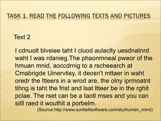 TASK 1. READ THE FOLLOWING TEXTS AND PICTURES
Text 2
I cdnuolt blveiee taht I cluod aulaclty uesdnatnrd
waht I was rdanieg.The phaonmneal pweor of the
hmuan mnid, aoccdrnig to a rscheearch at
Cmabrigde Uinervtisy, it deosn't mttaer in waht
oredr the ltteers in a wrod are, the olny iprmoatnt
tihng is taht the frist and lsat ltteer be in the rghit
pclae. The rset can be a taotl mses and you can
sitll raed it wouthit a porbelm.
(Source:http://www.sunbeltsoftware.com/stu/human_mind)
 