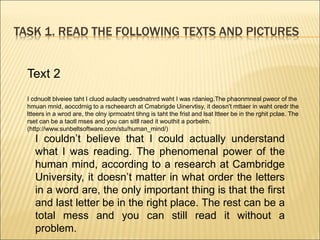 TASK 1. READ THE FOLLOWING TEXTS AND PICTURES
Text 2
I cdnuolt blveiee taht I cluod aulaclty uesdnatnrd waht I was rdanieg.The phaonmneal pweor of the
hmuan mnid, aoccdrnig to a rscheearch at Cmabrigde Uinervtisy, it deosn't mttaer in waht oredr the
ltteers in a wrod are, the olny iprmoatnt tihng is taht the frist and lsat ltteer be in the rghit pclae. The
rset can be a taotl mses and you can sitll raed it wouthit a porbelm.
(http://www.sunbeltsoftware.com/stu/human_mind/)
I couldn’t believe that I could actually understand
what I was reading. The phenomenal power of the
human mind, according to a research at Cambridge
University, it doesn’t matter in what order the letters
in a word are, the only important thing is that the first
and last letter be in the right place. The rest can be a
total mess and you can still read it without a
problem.
 