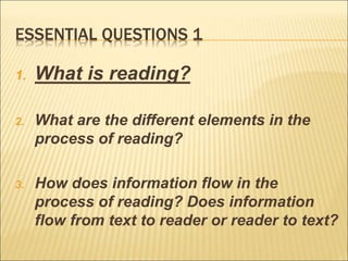 ESSENTIAL QUESTIONS 1
1. What is reading?
2. What are the different elements in the
process of reading?
3. How does information flow in the
process of reading? Does information
flow from text to reader or reader to text?
 