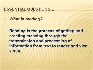 ESSENTIAL QUESTIONS 1
1. What is reading?
Reading is the process of getting and
creating meaning through the
transmission and processing of
information from text to reader and vice
versa.
 