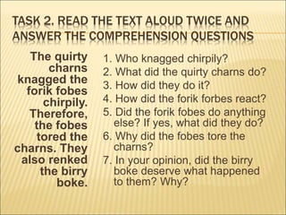 TASK 2. READ THE TEXT ALOUD TWICE AND
ANSWER THE COMPREHENSION QUESTIONS
The quirty
charns
knagged the
forik fobes
chirpily.
Therefore,
the fobes
tored the
charns. They
also renked
the birry
boke.
1. Who knagged chirpily?
2. What did the quirty charns do?
3. How did they do it?
4. How did the forik forbes react?
5. Did the forik fobes do anything
else? If yes, what did they do?
6. Why did the fobes tore the
charns?
7. In your opinion, did the birry
boke deserve what happened
to them? Why?
 