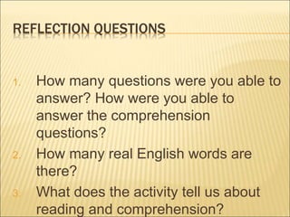 REFLECTION QUESTIONS
1. How many questions were you able to
answer? How were you able to
answer the comprehension
questions?
2. How many real English words are
there?
3. What does the activity tell us about
reading and comprehension?
 