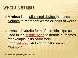 WHAT’S A REBUS?
 A rebus is an allusional device that uses
pictures to represent words or parts of words.
 It was a favourite form of heraldic expression
used in the Middle Ages to denote surnames,
for example in its basic form
three salmon fish to denote the name
"Salmon".
.
http://en.wikipedia.org/wiki/Rebus
 