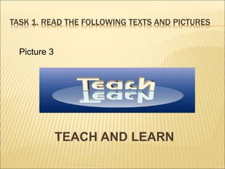 TASK 1. READ THE FOLLOWING TEXTS AND PICTURES
TEACH AND LEARN
Picture 3
 