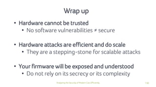 130Analyzing the Security of Modern Cars Efficiently
Wrap up
• Hardware cannot be trusted
• No software vulnerabilities ≠ secure
• Hardware attacks are efficient and do scale
• They are a stepping-stone for scalable attacks
• Your firmware will be exposed and understood
• Do not rely on its secrecy or its complexity
 