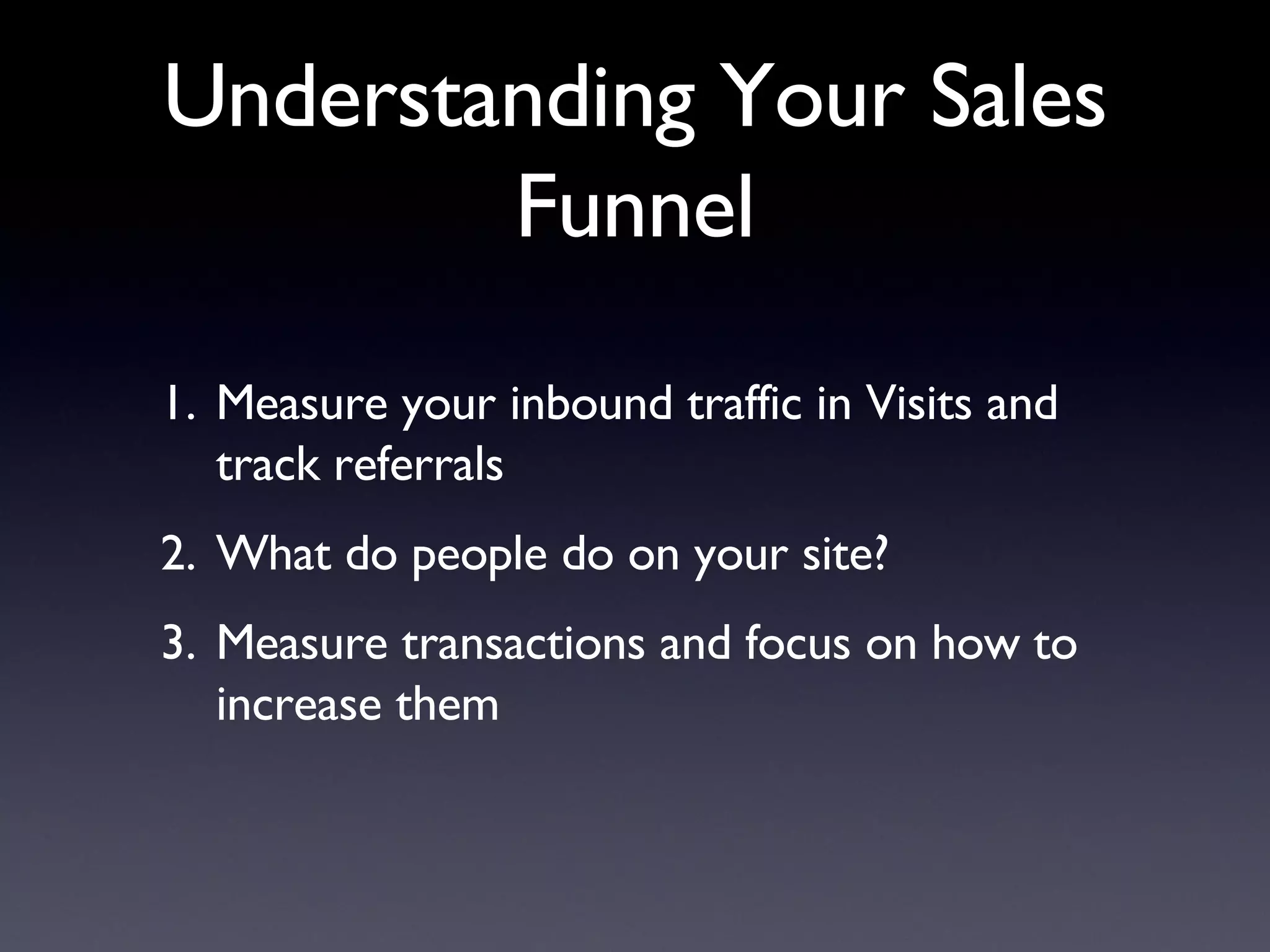 Understanding Your Sales Funnel Measure your inbound traffic in Visits and track referrals What do people do on your site? Measure transactions and focus on how to increase them 