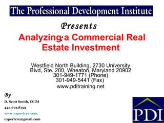 Analyzing a Commercial Real Estate Investment   Westfield North Building, 2730 University Blvd, Ste. 200, Wheaton, Maryland 20902 301-949-1771 (Phone) 301-949-5441 (Fax)  www.pditraining.net Presents: By D. Scott Smith, CCIM 443.691.8153 www.expertcre.com [email_address] 