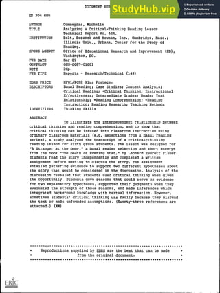 ED 304 680
AUTHOR
TITLE
INSTITUTION
SPOONS AGENCY
PUB DATE
CONTRACT
NOTE
PUB TYPE
EDRS PRICE
DESCRIPTORS
IDENTIFIERS
ABSTRACT
DOCUMENT RESUME
CS 009 580
Commeyras, Michelle
Analyzing a Critical-Thinking Reading Lesson.
Technical Report No. 464.
Bolt, Beranek and Newman, Inc., Cambridge, Mass.;
Illinois Univ., Urbana. Center for the Study of
Reading.
Office of Educational Research and Improvement (ED),
Washington, DC.
Mar 89
OEG-0087-C1001
26p.
Reports - Research/Technical (143)
MF01/PCO2 Plus Postage.
Basal Reading; Case Studies; Content Analysis;
Critical Reading; *Critical Thinking; Instructional
Effectiveness; Intermediate Grades; Reader Text
Relationship; *Reading Comprehension; *Reading
Instruction; Reading Research; Teaching Methods
Thinking Skills
To illustrate the interdependent relationship between
critical thinking and reading comprehension, and to show that
critical thinking can be infused into classroom instruction using
ordinary classroom materials (e.g. selections from a basal reading
series), a study analyzed the transcript of a critical-thinking
reading lesson for sixth grade students. The lesson was designed for
"A Stranger at the Door," a basal reader selection and short excerpt
from the book "The Death of Evening Star," by Leonard Everett Fisher.
Students read the story independently and completed a written
assignment before meeting to discuss the story. The assignment
entailed gathering evidence to support two different hypotheses about
the story that would be considered in the discussion. Analysis of the
discussion revealed that students used critical thinking when given
the opportunity. Students gave reasons that could serve as evidence
for two explanatory hypotheses, supported their judgments when they
evaluated the strength of those reasons, and made inferences which
integrated backaround knowledge with textual information. However,
sometimes students' critical thinking was faulty because they misread
the text or made unfounded assumptions. (Twenty-three references are
attached.) (MM)
***********************************************************************
Reproductions supplied by EDRS are the best that can be made
from the original document.
***********************************************************************
 
