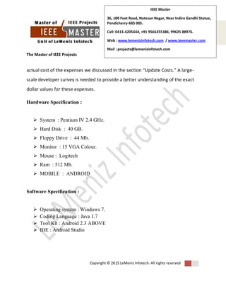 The Master of IEEE Projects
Copyright © 2015 LeMeniz Infotech. All rights reserved
Page number 5
IEEE Master
36, 100 Feet Road, Natesan Nagar, Near Indira Gandhi Statue,
Pondicherry-605 005.
Call: 0413-4205444, +91 9566355386, 99625 88976.
Web : www.lemenizinfotech.com / www.ieeemaster.com
Mail : projects@lemenizinfotech.com
actual cost of the expenses we discussed in the section “Update Costs.” A large-
scale developer survey is needed to provide a better understanding of the exact
dollar values for these expenses.
Hardware Specification :
 System : Pentium IV 2.4 GHz.
 Hard Disk : 40 GB.
 Floppy Drive : 44 Mb.
 Monitor : 15 VGA Colour.
 Mouse : Logitech
 Ram : 512 Mb.
 MOBILE : ANDROID
Software Specification :
 Operating system : Windows 7.
 Coding Language : Java 1.7
 Tool Kit : Android 2.3 ABOVE
 IDE : Android Studio
 