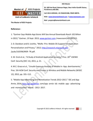 The Master of IEEE Projects
Copyright © 2015 LeMeniz Infotech. All rights reserved
Page number 6
IEEE Master
36, 100 Feet Road, Natesan Nagar, Near Indira Gandhi Statue,
Pondicherry-605 005.
Call: 0413-4205444, +91 9566355386, 99625 88976.
Web : www.lemenizinfotech.com / www.ieeemaster.com
Mail : projects@lemenizinfotech.com
Reference :
1. “Gartner Says Mobile App Stores Will See Annual Downloads Reach 102 Billion
in 2013,” Gartner, 19 Sept. 2013; www.gartner.com /newsroom/id/2592315.
2. D. Davidson and B. Livshits, “MoRe- Priv: Mobile OS Support for Application
Personalization and Privacy,” 2012; http://research.microsoft.com
/pubs/163596/MSR- TR.pdf.
3. W. Enck et al., “A Study of Android Application Security,” Proc. 20th
USENIX
Conf. Security (SEC 11), 2011, p. 21.
4. M.C. Grace et al., “Unsafe Exposure Analysis of Mobile In- App dvertisements,”
Proc. 5th ACM Conf. Security and Privacy in Wireless and Mobile Networks (WISEC
12), 2012, pp. 101–112.
5. “Mobile App Advertising and Monetization Trends 2012–2017,” IDC and App
Annie, 2014; http://go.appannie .com/app- annie- idc- mobile- app - advertising-
and- monetization- trends - 2012- 2017.
 