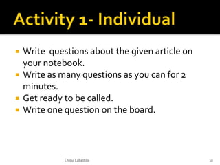  Write questions about the given article on
your notebook.
 Write as many questions as you can for 2
minutes.
 Get ready to be called.
 Write one question on the board.
Chiqui Labastilla 10
 