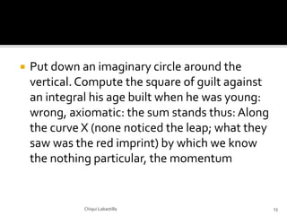  Put down an imaginary circle around the
vertical. Compute the square of guilt against
an integral his age built when he was young:
wrong, axiomatic: the sum stands thus: Along
the curve X (none noticed the leap; what they
saw was the red imprint) by which we know
the nothing particular, the momentum
Chiqui Labastilla 13
 
