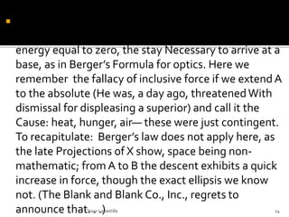  carried him to the point beyond the dictum— Hic
primus geometros—for a body physical, a Mass, emits
energy equal to zero, the stay Necessary to arrive at a
base, as in Berger’s Formula for optics. Here we
remember the fallacy of inclusive force if we extend A
to the absolute (He was, a day ago, threatenedWith
dismissal for displeasing a superior) and call it the
Cause: heat, hunger, air— these were just contingent.
To recapitulate: Berger’s law does not apply here, as
the late Projections of X show, space being non-
mathematic; from A to B the descent exhibits a quick
increase in force, though the exact ellipsis we know
not. (The Blank and Blank Co., Inc., regrets to
announce that. . .)Chiqui Labastilla 14
 
