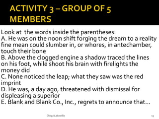 Look at the words inside the parentheses:
A. He was on the noon shift forging the dream to a reality
fine mean could slumber in, or whores, in antechamber,
touch their bone
B. Above the clogged engine a shadow traced the lines
on his foot, while shoot his brain with firelights the
money did
C. None noticed the leap; what they saw was the red
imprint
D. He was, a day ago, threatened with dismissal for
displeasing a superior
E. Blank and Blank Co., Inc., regrets to announce that…
Chiqui Labastilla 15
 