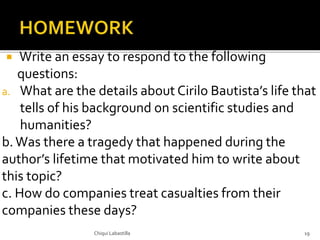  Write an essay to respond to the following
questions:
a. What are the details about Cirilo Bautista’s life that
tells of his background on scientific studies and
humanities?
b.Was there a tragedy that happened during the
author’s lifetime that motivated him to write about
this topic?
c. How do companies treat casualties from their
companies these days?
Chiqui Labastilla 19
 