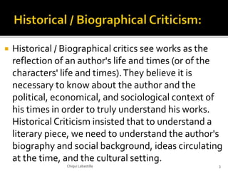  Historical / Biographical critics see works as the
reflection of an author's life and times (or of the
characters' life and times).They believe it is
necessary to know about the author and the
political, economical, and sociological context of
his times in order to truly understand his works.
Historical Criticism insisted that to understand a
literary piece, we need to understand the author's
biography and social background, ideas circulating
at the time, and the cultural setting.
Chiqui Labastilla 3
 
