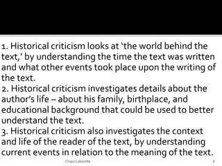 1. Historical criticism looks at ‘the world behind the
text,’ by understanding the time the text was written
and what other events took place upon the writing of
the text.
2. Historical criticism investigates details about the
author’s life – about his family, birthplace, and
educational background that could be used to better
understand the text.
3. Historical criticism also investigates the context
and life of the reader of the text, by understanding
current events in relation to the meaning of the text.
Chiqui Labastilla 6
 