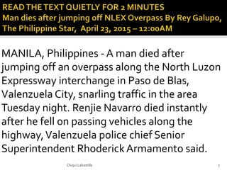 MANILA, Philippines - A man died after
jumping off an overpass along the North Luzon
Expressway interchange in Paso de Blas,
Valenzuela City, snarling traffic in the area
Tuesday night. Renjie Navarro died instantly
after he fell on passing vehicles along the
highway,Valenzuela police chief Senior
Superintendent RhoderickArmamento said.
Chiqui Labastilla 7
 