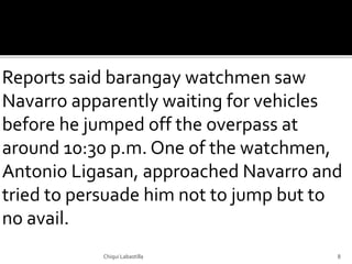 Reports said barangay watchmen saw
Navarro apparently waiting for vehicles
before he jumped off the overpass at
around 10:30 p.m. One of the watchmen,
Antonio Ligasan, approached Navarro and
tried to persuade him not to jump but to
no avail.
Chiqui Labastilla 8
 