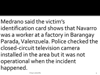 Medrano said the victim’s
identification card shows that Navarro
was a worker at a factory in Barangay
Parada,Valenzuela. Police checked the
closed-circuit television camera
installed in the area but it was not
operational when the incident
happened.
Chiqui Labastilla 9
 