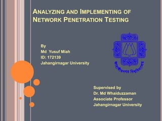 ANALYZING AND IMPLEMENTING OF
NETWORK PENETRATION TESTING
Supervised by
Dr. Md Whaiduzzaman
Associate Professor
Jahangirnagar University
By
Md Yusuf Miah
ID: 172139
Jahangirnagar University
 