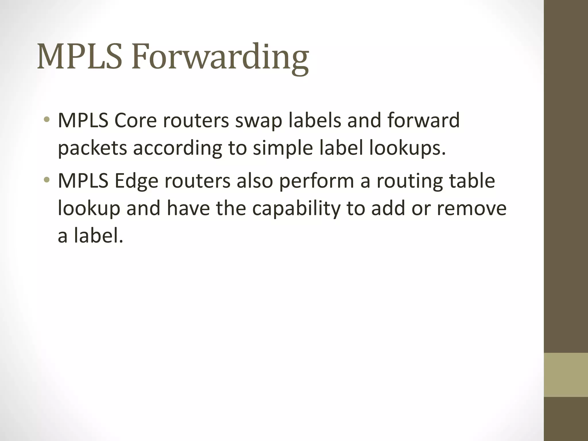 MPLS Forwarding
• MPLS Core routers swap labels and forward
packets according to simple label lookups.
• MPLS Edge routers also perform a routing table
lookup and have the capability to add or remove
a label.
 