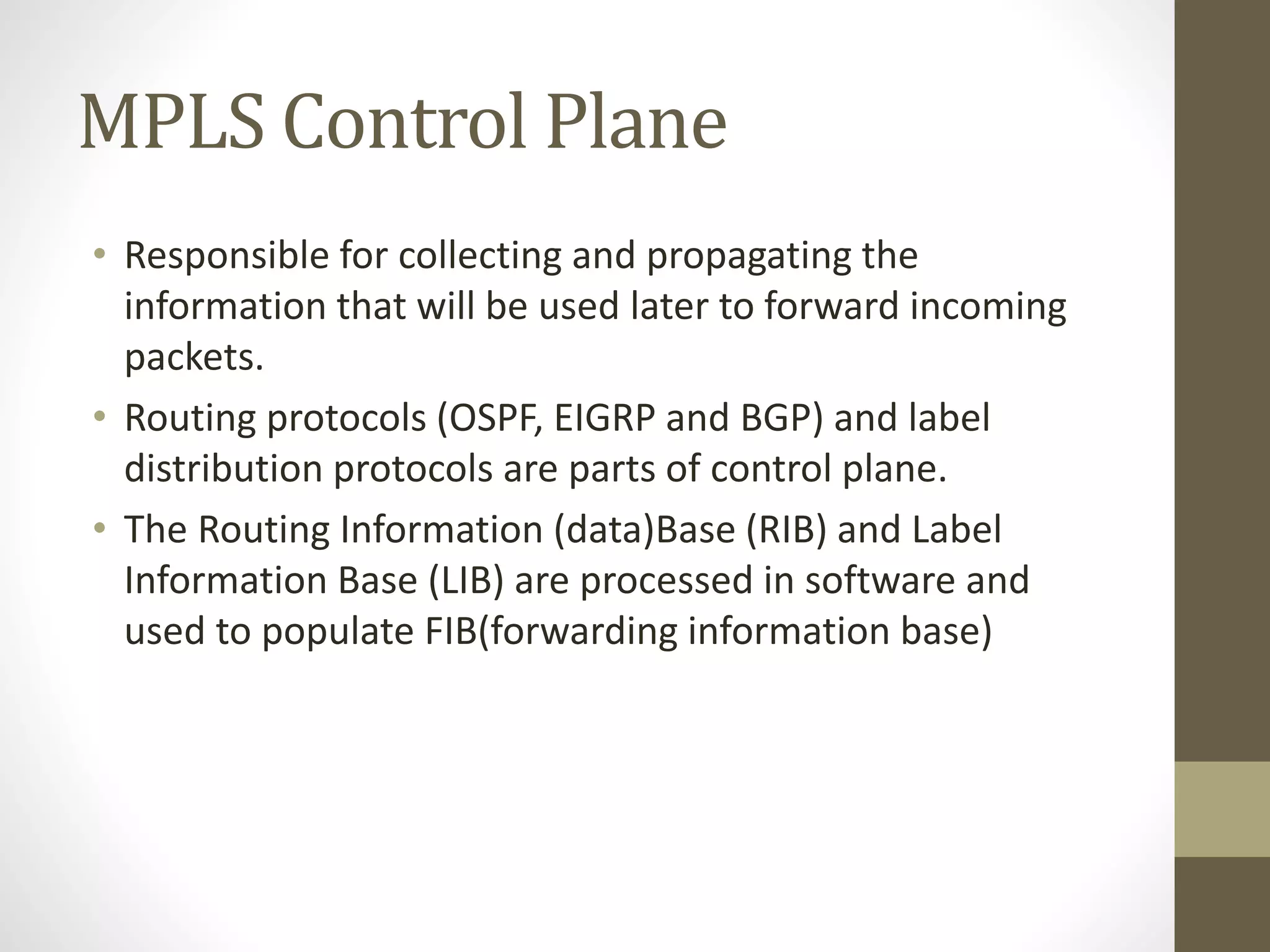 MPLS Control Plane
• Responsible for collecting and propagating the
information that will be used later to forward incoming
packets.
• Routing protocols (OSPF, EIGRP and BGP) and label
distribution protocols are parts of control plane.
• The Routing Information (data)Base (RIB) and Label
Information Base (LIB) are processed in software and
used to populate FIB(forwarding information base)
 