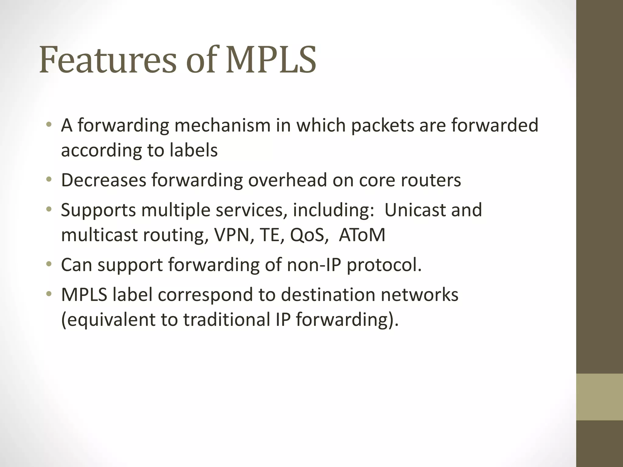 Features of MPLS
• A forwarding mechanism in which packets are forwarded
according to labels
• Decreases forwarding overhead on core routers
• Supports multiple services, including: Unicast and
multicast routing, VPN, TE, QoS, AToM
• Can support forwarding of non-IP protocol.
• MPLS label correspond to destination networks
(equivalent to traditional IP forwarding).
 