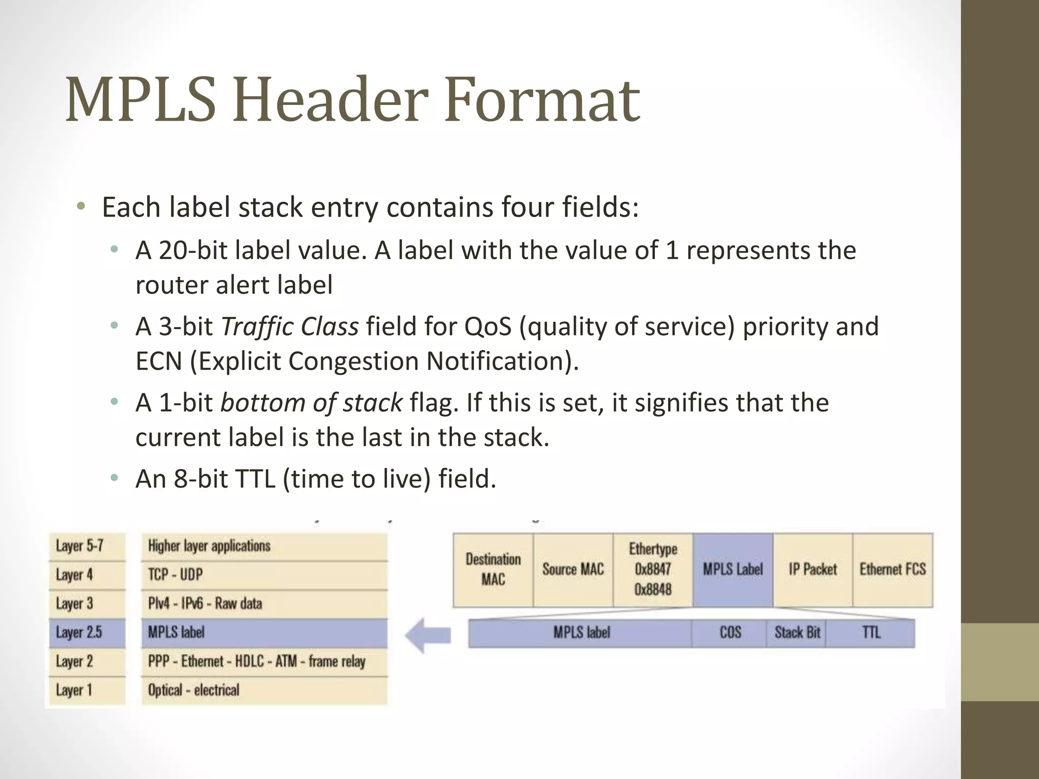 MPLS Header Format
• Each label stack entry contains four fields:
• A 20-bit label value. A label with the value of 1 represents the
router alert label
• A 3-bit Traffic Class field for QoS (quality of service) priority and
ECN (Explicit Congestion Notification).
• A 1-bit bottom of stack flag. If this is set, it signifies that the
current label is the last in the stack.
• An 8-bit TTL (time to live) field.
 