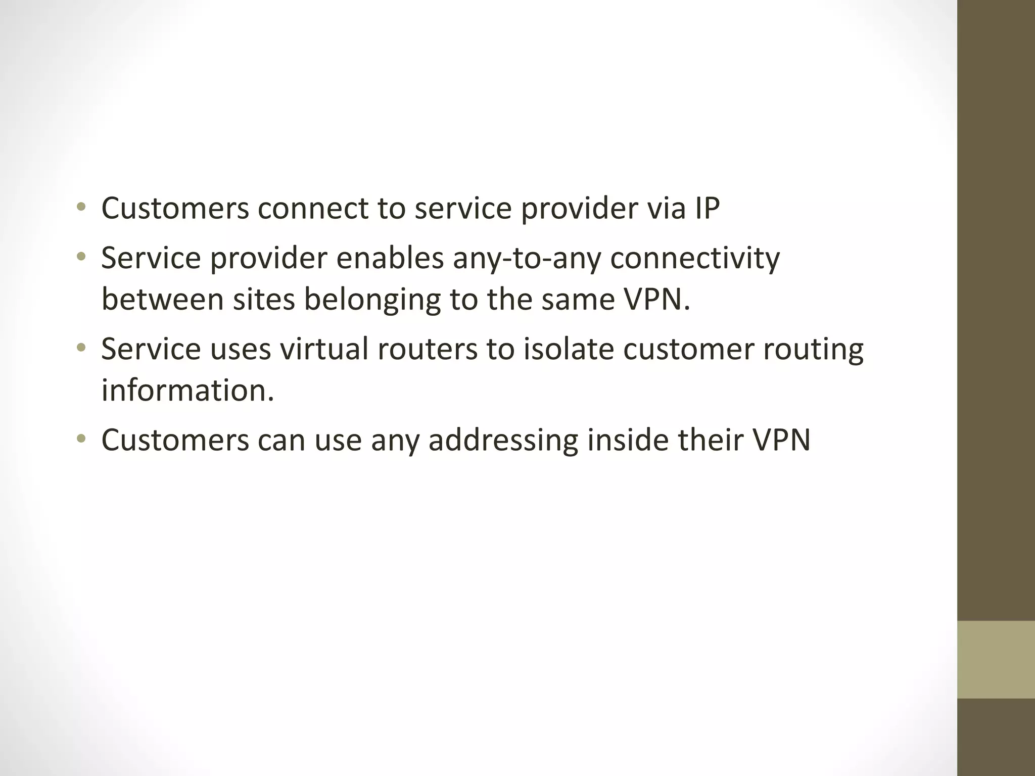 • Customers connect to service provider via IP
• Service provider enables any-to-any connectivity
between sites belonging to the same VPN.
• Service uses virtual routers to isolate customer routing
information.
• Customers can use any addressing inside their VPN
 