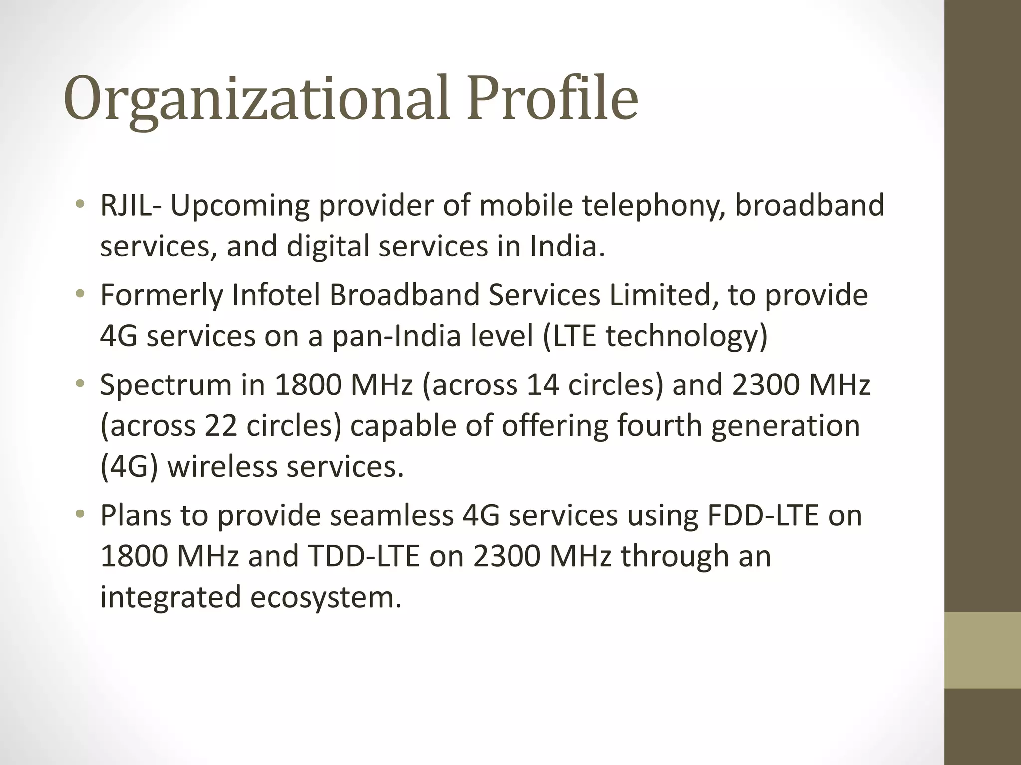 Organizational Profile
• RJIL- Upcoming provider of mobile telephony, broadband
services, and digital services in India.
• Formerly Infotel Broadband Services Limited, to provide
4G services on a pan-India level (LTE technology)
• Spectrum in 1800 MHz (across 14 circles) and 2300 MHz
(across 22 circles) capable of offering fourth generation
(4G) wireless services.
• Plans to provide seamless 4G services using FDD-LTE on
1800 MHz and TDD-LTE on 2300 MHz through an
integrated ecosystem.
 