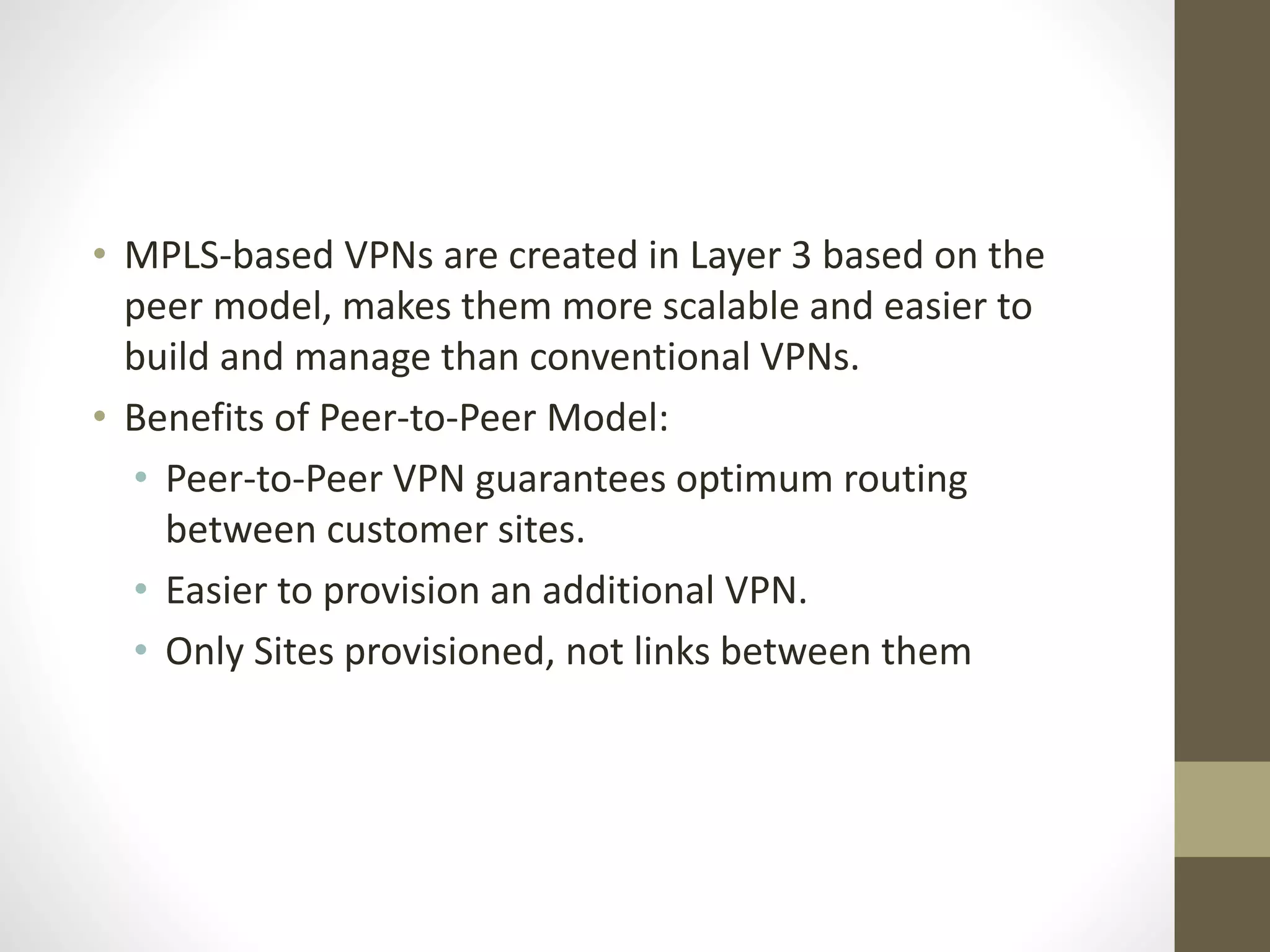 • MPLS-based VPNs are created in Layer 3 based on the
peer model, makes them more scalable and easier to
build and manage than conventional VPNs.
• Benefits of Peer-to-Peer Model:
• Peer-to-Peer VPN guarantees optimum routing
between customer sites.
• Easier to provision an additional VPN.
• Only Sites provisioned, not links between them
 