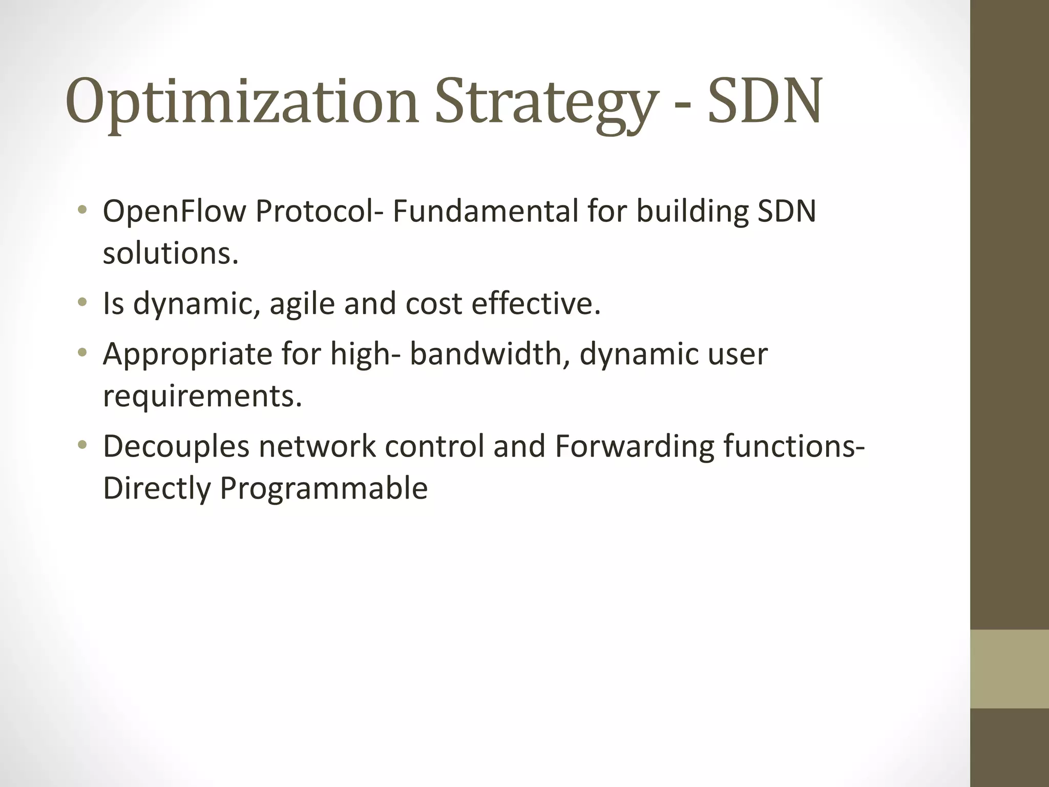 Optimization Strategy - SDN
• OpenFlow Protocol- Fundamental for building SDN
solutions.
• Is dynamic, agile and cost effective.
• Appropriate for high- bandwidth, dynamic user
requirements.
• Decouples network control and Forwarding functions-
Directly Programmable
 