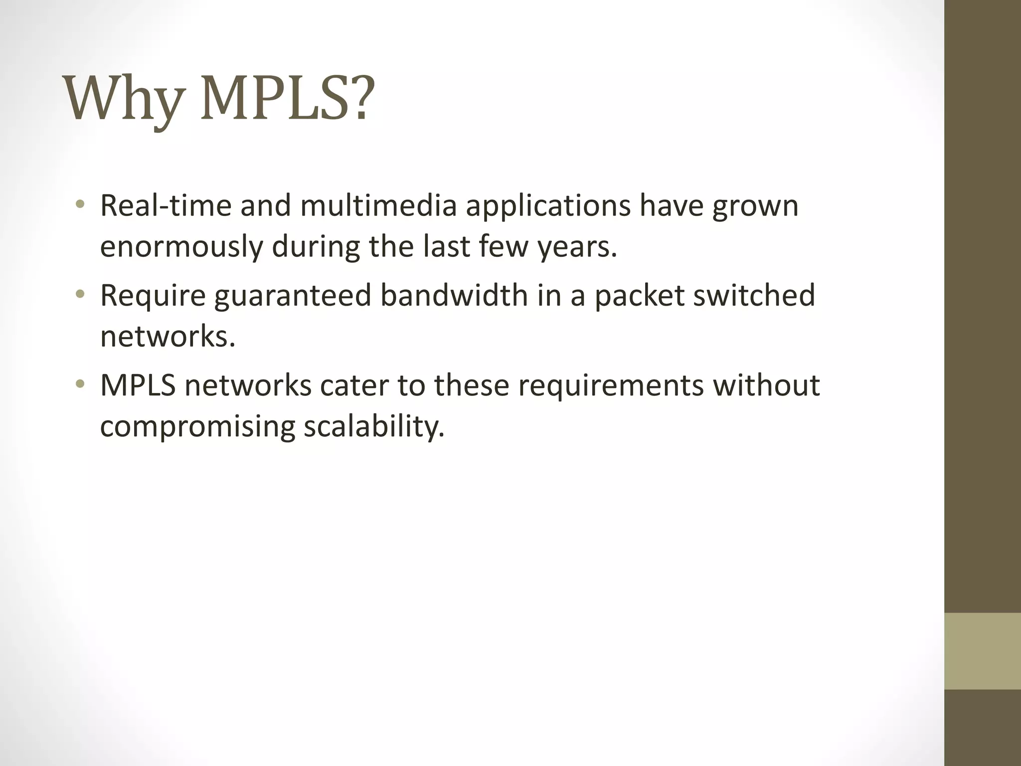 Why MPLS?
• Real-time and multimedia applications have grown
enormously during the last few years.
• Require guaranteed bandwidth in a packet switched
networks.
• MPLS networks cater to these requirements without
compromising scalability.
 