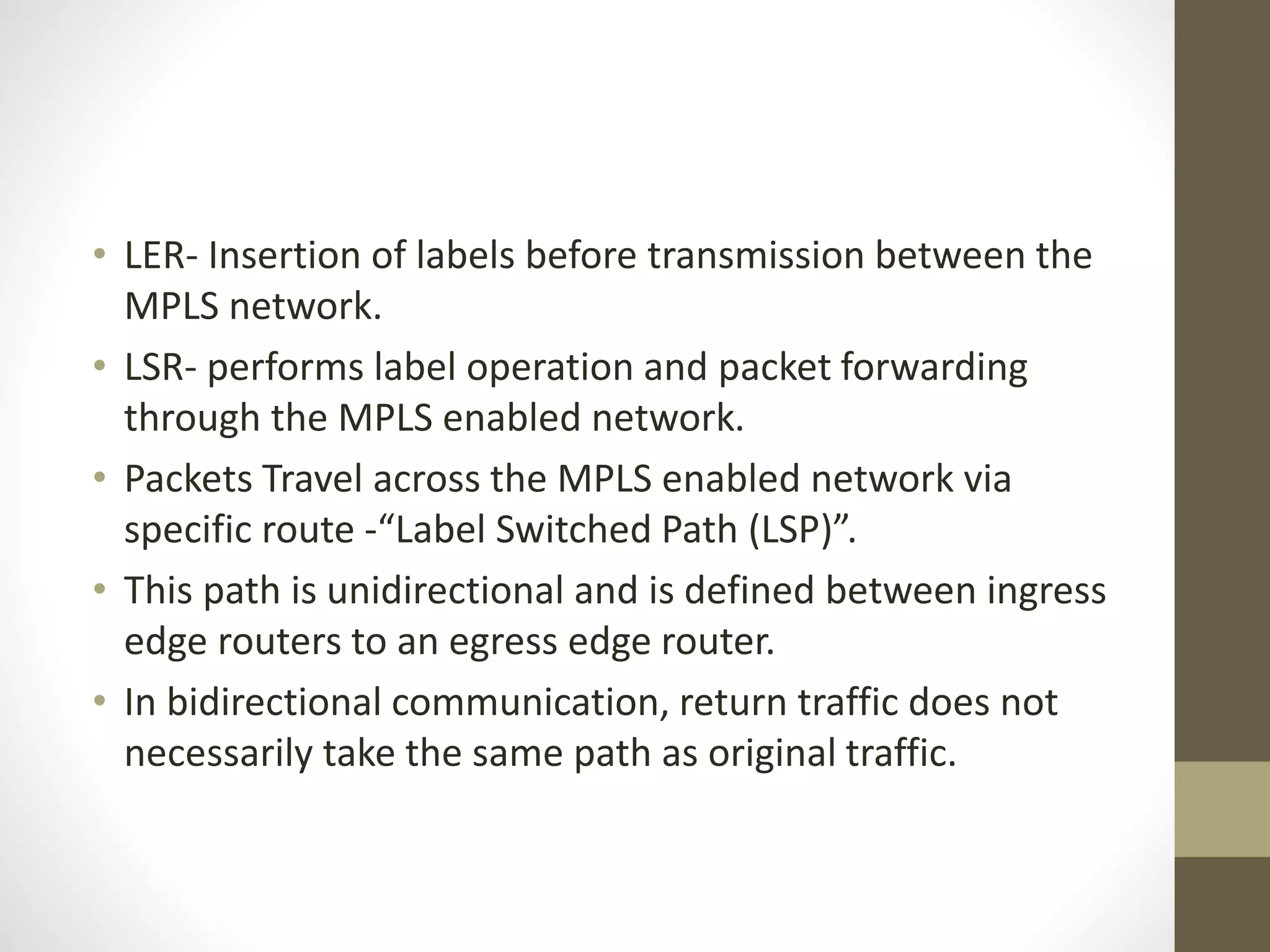 • LER- Insertion of labels before transmission between the
MPLS network.
• LSR- performs label operation and packet forwarding
through the MPLS enabled network.
• Packets Travel across the MPLS enabled network via
specific route -“Label Switched Path (LSP)”.
• This path is unidirectional and is defined between ingress
edge routers to an egress edge router.
• In bidirectional communication, return traffic does not
necessarily take the same path as original traffic.
 