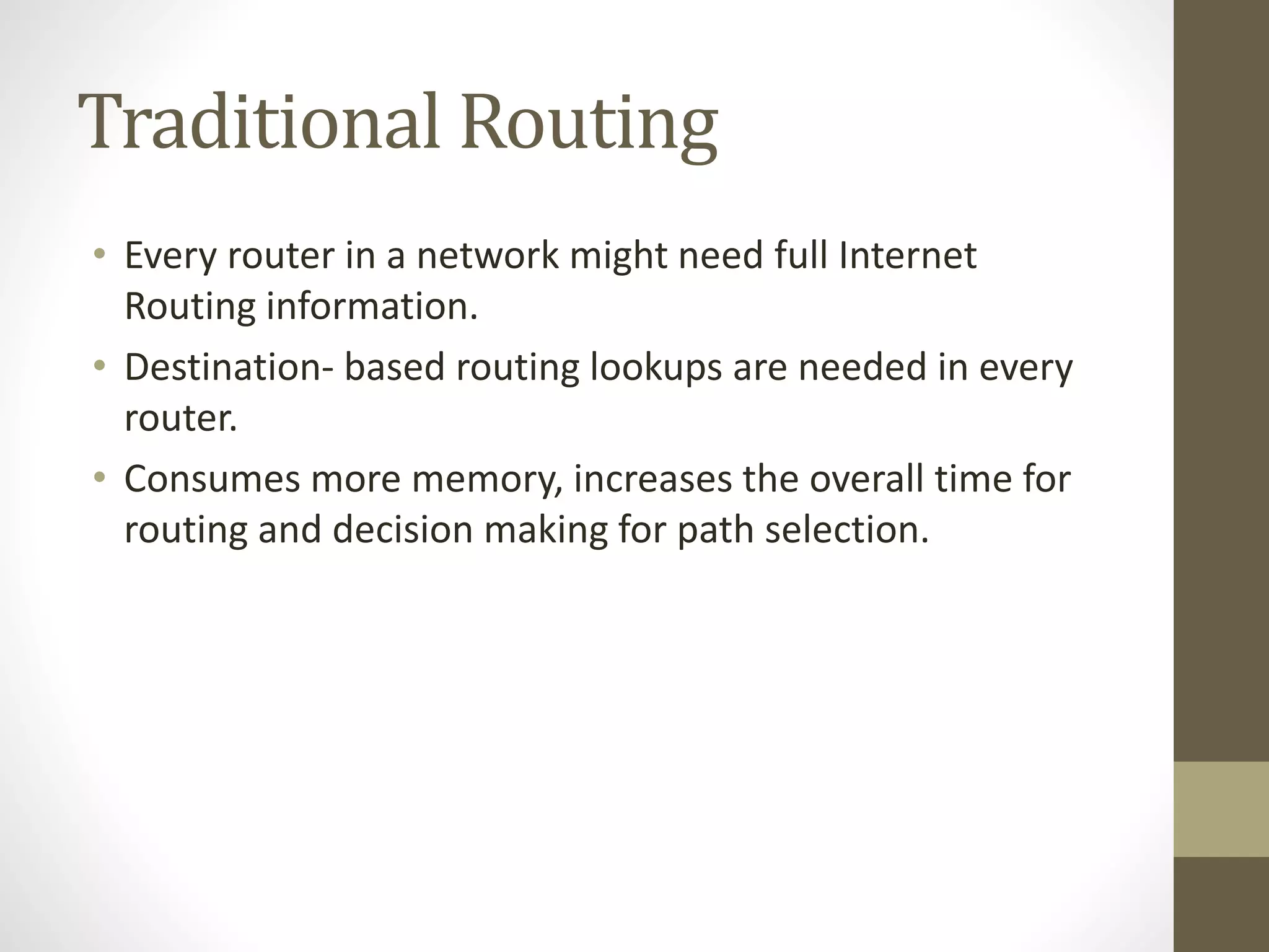 Traditional Routing
• Every router in a network might need full Internet
Routing information.
• Destination- based routing lookups are needed in every
router.
• Consumes more memory, increases the overall time for
routing and decision making for path selection.
 
