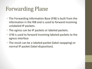 Forwarding Plane
• The Forwarding Information Base (FIB) is built from the
information in the RIB and is used to forward incoming
unlabeled IP packets.
• The egress can be IP packets or labeled packets.
• LFIB is used to forward incoming labeled packets to the
egress interface
• The result can be a labeled packet (label swapping) or
normal IP packet (label disposition).
 