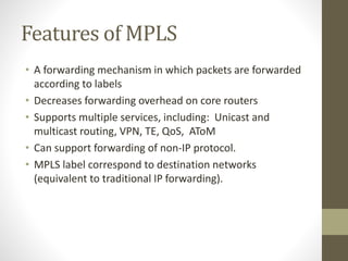 Features of MPLS
• A forwarding mechanism in which packets are forwarded
according to labels
• Decreases forwarding overhead on core routers
• Supports multiple services, including: Unicast and
multicast routing, VPN, TE, QoS, AToM
• Can support forwarding of non-IP protocol.
• MPLS label correspond to destination networks
(equivalent to traditional IP forwarding).
 
