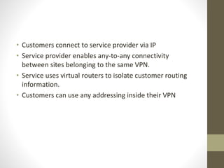 • Customers connect to service provider via IP
• Service provider enables any-to-any connectivity
between sites belonging to the same VPN.
• Service uses virtual routers to isolate customer routing
information.
• Customers can use any addressing inside their VPN
 