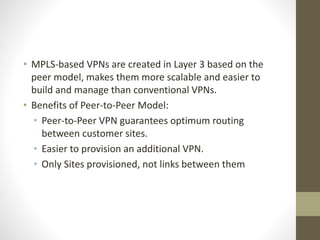• MPLS-based VPNs are created in Layer 3 based on the
peer model, makes them more scalable and easier to
build and manage than conventional VPNs.
• Benefits of Peer-to-Peer Model:
• Peer-to-Peer VPN guarantees optimum routing
between customer sites.
• Easier to provision an additional VPN.
• Only Sites provisioned, not links between them
 