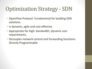 Optimization Strategy - SDN
• OpenFlow Protocol- Fundamental for building SDN
solutions.
• Is dynamic, agile and cost effective.
• Appropriate for high- bandwidth, dynamic user
requirements.
• Decouples network control and Forwarding functions-
Directly Programmable
 