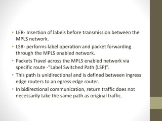 • LER- Insertion of labels before transmission between the
MPLS network.
• LSR- performs label operation and packet forwarding
through the MPLS enabled network.
• Packets Travel across the MPLS enabled network via
specific route -“Label Switched Path (LSP)”.
• This path is unidirectional and is defined between ingress
edge routers to an egress edge router.
• In bidirectional communication, return traffic does not
necessarily take the same path as original traffic.
 
