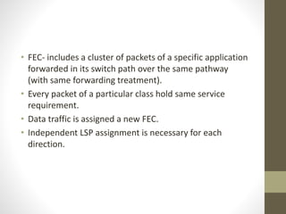 • FEC- includes a cluster of packets of a specific application
forwarded in its switch path over the same pathway
(with same forwarding treatment).
• Every packet of a particular class hold same service
requirement.
• Data traffic is assigned a new FEC.
• Independent LSP assignment is necessary for each
direction.
 