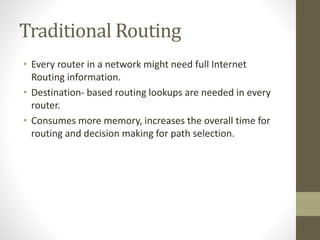 Traditional Routing
• Every router in a network might need full Internet
Routing information.
• Destination- based routing lookups are needed in every
router.
• Consumes more memory, increases the overall time for
routing and decision making for path selection.
 