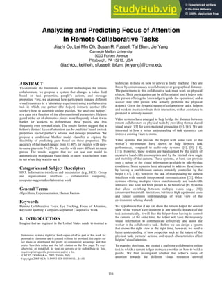 Analyzing and Predicting Focus of Attention
In Remote Collaborative Tasks
Jiazhi Ou, Lui Min Oh, Susan R. Fussell, Tal Blum, Jie Yang
Carnegie Mellon University
5000 Forbes Avenue
Pittsburgh, PA 15213, USA
{jiazhiou, keithoh, sfussell, tblum, jie.yang}@cmu.edu
ABSTRACT
To overcome the limitations of current technologies for remote
collaboration, we propose a system that changes a video feed
based on task properties, people’s actions, and message
properties. First, we examined how participants manage different
visual resources in a laboratory experiment using a collaborative
task in which one partner (the helper) instructs another (the
worker) how to assemble online puzzles. We analyzed helpers’
eye gaze as a function of the aforementioned parameters. Helpers
gazed at the set of alternative pieces more frequently when it was
harder for workers to differentiate these pieces, and less
frequently over repeated trials. The results further suggest that a
helper’s desired focus of attention can be predicted based on task
properties, his/her partner’s actions, and message properties. We
propose a conditional Markov model classifier to explore the
feasibility of predicting gaze based on these properties. The
accuracy of the model ranged from 65.40% for puzzles with easy-
to-name pieces to 74.25% for puzzles with more difficult to name
pieces. The results suggest that we can use our model to
automatically manipulate video feeds to show what helpers want
to see when they want to see it.
Categories and Subject Descriptors
H5.3. Information interfaces and presentation (e.g., HCI): Group
and organizational interfaces – collaborative computing,
computer-supported collaborative work
General Terms
Algorithms, Experimentation, Human Factors
Keywords
Remote Collaborative Tasks, Eye Tracking, Focus of Attention,
Keyword Spotting, Computer-Supported Cooperative Work
1. INTRODUCTION
Imagine that an engineer in the United States needs to instruct a
technician in India on how to service a faulty machine. They are
forced by circumstances to collaborate over geographical distance.
The participants in this collaborative task must work on physical
objects. Their participation can be differentiated into a helper role
(the person offering the knowledge to guide the operations) and a
worker role (the person who actually performs the physical
actions). Given the dynamic nature of collaborative tasks, helpers
and workers must coordinate their interaction, so that assistance is
provided in a timely manner.
Video systems have emerged to help bridge the distance between
remote collaborators on physical tasks by providing them a shared
visual space [15] for conversational grounding ([4], [6]). We are
interested in how a better understanding of task dynamics can
improve existing video systems.
Video systems that provide the helper with some view of the
worker’s environment have shown to help improve task
performance, compared to audio-only systems ([8], [9], [11],
[15]). However, these systems are handicapped by the reality of
expensive bandwidth consumption and by the limited view angle
and mobility of the camera. These systems, at best, can provide
only a subset of the visual information available in side-by-side
conditions. Some systems have attempted to address these issues
by having a pan/tilt/zoom camera remotely controlled by the
helper ([17], [18]); however, the task of manipulating the camera
interferes with smooth interpersonal communication [21]. Other
systems offering multiple views simultaneously are bandwidth
intensive, and have not been proven to be beneficial [9]. Systems
that allow switching between multiple views (e.g., [10])
circumvent bandwidth limitations, but incur high equipment costs
and hinder common understandings of what view of the
environment is being shared.
We hypothesize that if we can show the remote helper the desired
view of the worker’s environment in any specific instance of the
task automatically, it will free the helper from having to control
the camera. At the same time, the helper will have the necessary
visual information to communicate effectively and assist the
worker in the collaborative task. Before we can design a system
that shows the right view at the right time, however, we need a
better understanding of how properties such as the nature of the
physical task, partners’ actions, and speech characteristics affect
helpers’ visual attention.
To examine this issue, we created a real-time collaborative online
task in which a remote helper instructs a worker on how to build a
puzzle. We first investigated whether the helper’s focus of
attention towards the different visual resources showed
Permission to make digital or hard copies of all or part of this work for
personal or classroom use is granted without fee provided that copies are
not made or distributed for profit or commercial advantage and that
copies bear this notice and the full citation on the first page. To copy
otherwise, or republish, to post on servers or to redistribute to lists,
requires prior specific permission and/or a fee.
ICMI’05, October 4–6, 2005, Trento, Italy.
Copyright 2005 ACM 1-59593-028-0/05/0010…$5.00.
116
 