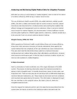 Analyzing and Reviewing Digital Medical Data for Litigation Purposes
EHR data can serve as vital evidence in medical litigation. Here we look at the nature
of evidence offered by EHRs during a medical record review.
The use of electronic health records (EHR), also called electronic medical records
(EMR), has been a mildly controversial topic for various reasons. However, patient
records are vital documents for a medical practice and anything that enables their
efficient storage and management has to be welcomed. When it comes to medical
record review for medical litigation, the documentation in these healthcare records
assumes great significance. Whether paper-based or electronic, medical records have
to be accurate if one is to ensure judicious decision making.
Despite Issues, EMRs Are Vital
While supporters of electronic health records believe these can increase efficiency,
bring down costs and ensure accuracy of records maintained, those against the
system believe that the complexity of the user interface can cause medical errors.
They also claim that the idea behind these systems is improved insurance
reimbursement and medical billing rather than affordability and efficiency. However,
what everyone would agree upon is that the data in electronic medical records can
serve as vital evidence in medical litigation.
A Major Drawback
Here’s a description of what constitutes one of the major drawbacks of the EHR
system. The process of entering information about the treatment provided to a
patient is fairly straightforward. It includes check boxes, boxes to write notes, and
drop-down lists. There are also pop-ups for warnings such as differential diagnoses,
reactions between medications, etc. These inputs by the doctor are then combined
with resultant data generated by the system. This information is displayed through
the user interface on the computer screen. But that is, kind of, where the
straightforwardness ends.
Once the request for medical records is sent, the data that comes printed from the
system does not clearly reveal how the medical providers interacted with the
 